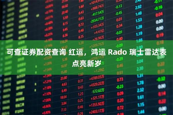 可查证券配资查询 红运，鸿运 Rado 瑞士雷达表点亮新岁