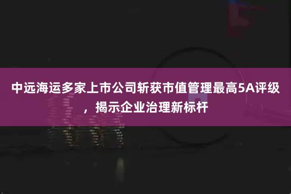 中远海运多家上市公司斩获市值管理最高5A评级，揭示企业治理新标杆