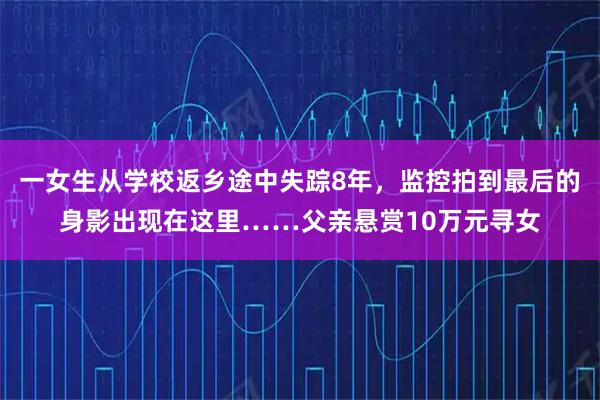 一女生从学校返乡途中失踪8年，监控拍到最后的身影出现在这里……父亲悬赏10万元寻女