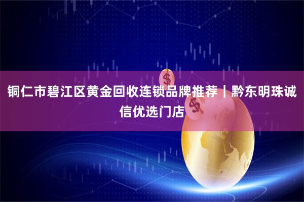 铜仁市碧江区黄金回收连锁品牌推荐｜黔东明珠诚信优选门店